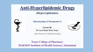 Anti-Hyperlipidemic Drugs
(Hypo-Lipidemics)
(Pharmacology & Therapeutics-1)
Lecture By
Dr. Syed Baqir Raza Naqvi
(BSc, Pharm-D, M. Phil-Pharmacology)
Nazar College of Pharmacy
DAKSON Institute of Health Sciences, Islamabad
1
 