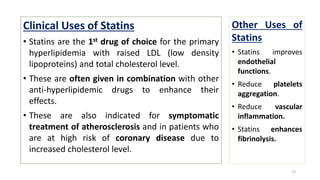 Clinical Uses of Statins
• Statins are the 1st drug of choice for the primary
hyperlipidemia with raised LDL (low density
lipoproteins) and total cholesterol level.
• These are often given in combination with other
anti-hyperlipidemic drugs to enhance their
effects.
• These are also indicated for symptomatic
treatment of atherosclerosis and in patients who
are at high risk of coronary disease due to
increased cholesterol level.
13
Other Uses of
Statins
• Statins improves
endothelial
functions.
• Reduce platelets
aggregation.
• Reduce vascular
inflammation.
• Statins enhances
fibrinolysis.
 