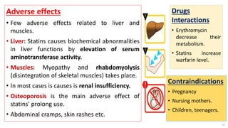 Adverse effects
• Few adverse effects related to liver and
muscles.
• Liver: Statins causes biochemical abnormalities
in liver functions by elevation of serum
aminotransferase activity.
• Muscles: Myopathy and rhabdomyolysis
(disintegration of skeletal muscles) takes place.
• In most cases is causes is renal insufficiency.
• Osteoporosis is the main adverse effect of
statins' prolong use.
• Abdominal cramps, skin rashes etc.
14
Drugs
Interactions
• Erythromycin
decrease their
metabolism.
• Statins increase
warfarin level.
Contraindications
• Pregnancy
• Nursing mothers.
• Children, teenagers.
 
