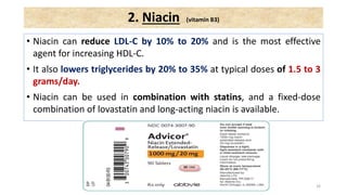 • Niacin can reduce LDL-C by 10% to 20% and is the most effective
agent for increasing HDL-C.
• It also lowers triglycerides by 20% to 35% at typical doses of 1.5 to 3
grams/day.
• Niacin can be used in combination with statins, and a fixed-dose
combination of lovastatin and long-acting niacin is available.
16
2. Niacin (vitamin B3)
 