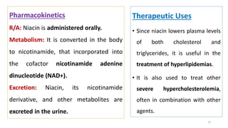 Therapeutic Uses
• Since niacin lowers plasma levels
of both cholesterol and
triglycerides, it is useful in the
treatment of hyperlipidemias.
• It is also used to treat other
severe hypercholesterolemia,
often in combination with other
agents.
19
Pharmacokinetics
R/A: Niacin is administered orally.
Metabolism: It is converted in the body
to nicotinamide, that incorporated into
the cofactor nicotinamide adenine
dinucleotide (NAD+).
Excretion: Niacin, its nicotinamide
derivative, and other metabolites are
excreted in the urine.
 