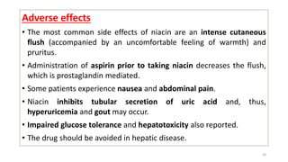 Adverse effects
• The most common side effects of niacin are an intense cutaneous
flush (accompanied by an uncomfortable feeling of warmth) and
pruritus.
• Administration of aspirin prior to taking niacin decreases the flush,
which is prostaglandin mediated.
• Some patients experience nausea and abdominal pain.
• Niacin inhibits tubular secretion of uric acid and, thus,
hyperuricemia and gout may occur.
• Impaired glucose tolerance and hepatotoxicity also reported.
• The drug should be avoided in hepatic disease.
20
 