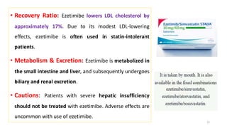 • Recovery Ratio: Ezetimibe lowers LDL cholesterol by
approximately 17%. Due to its modest LDL-lowering
effects, ezetimibe is often used in statin-intolerant
patients.
• Metabolism & Excretion: Ezetimibe is metabolized in
the small intestine and liver, and subsequently undergoes
biliary and renal excretion.
• Cautions: Patients with severe hepatic insufficiency
should not be treated with ezetimibe. Adverse effects are
uncommon with use of ezetimibe.
22
 
