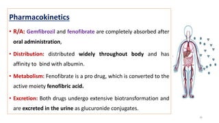 Pharmacokinetics
• R/A: Gemfibrozil and fenofibrate are completely absorbed after
oral administration,
• Distribution: distributed widely throughout body and has
affinity to bind with albumin.
• Metabolism: Fenofibrate is a pro drug, which is converted to the
active moiety fenofibric acid.
• Excretion: Both drugs undergo extensive biotransformation and
are excreted in the urine as glucuronide conjugates.
26
 