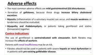 Adverse effects
• The most common adverse effects are mild gastrointestinal (GI) disturbances.
• formation of gallstones, because these drugs increase biliary cholesterol
excretion.
• Myositis (inflammation of a voluntary muscle) can occur, and muscle weakness or
tenderness should be evaluated.
• Myopathy and rhabdomyolysis, in patients taking gemfibrozil and statins
(Simvastatin) together.
Contra-indications
The use of gemfibrozil is contraindicated with simvastatin. Both fibrates may
increase the effects of warfarin.
Patients with renal insufficiency may be at risk.
• Fibrates should not be used in patients with severe hepatic or renal dysfunction or
in patients with pre-existing gallbladder disease. 27
 