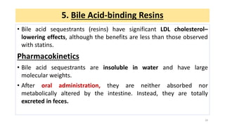 • Bile acid sequestrants (resins) have significant LDL cholesterol–
lowering effects, although the benefits are less than those observed
with statins.
Pharmacokinetics
• Bile acid sequestrants are insoluble in water and have large
molecular weights.
• After oral administration, they are neither absorbed nor
metabolically altered by the intestine. Instead, they are totally
excreted in feces.
28
5. Bile Acid-binding Resins
 