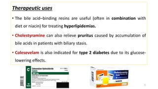 Therapeutic uses
• The bile acid–binding resins are useful (often in combination with
diet or niacin) for treating hyperlipidemias.
• Cholestyramine can also relieve pruritus caused by accumulation of
bile acids in patients with biliary stasis.
• Colesevelam is also indicated for type 2 diabetes due to its glucose-
lowering effects.
31
 
