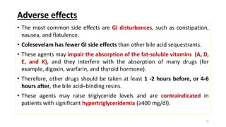 Adverse effects
• The most common side effects are GI disturbances, such as constipation,
nausea, and flatulence.
• Colesevelam has fewer GI side effects than other bile acid sequestrants.
• These agents may impair the absorption of the fat-soluble vitamins (A, D,
E, and K), and they interfere with the absorption of many drugs (for
example, digoxin, warfarin, and thyroid hormone).
• Therefore, other drugs should be taken at least 1 -2 hours before, or 4-6
hours after, the bile acid–binding resins.
• These agents may raise triglyceride levels and are contraindicated in
patients with significant hypertriglyceridemia (≥400 mg/dl).
32
 