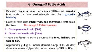 • Omega-3 polyunsaturated fatty acids (PUFAs) are essential
fatty acids that are predominately used for triglyceride
lowering.
• Essential fatty acids inhibit VLDL and triglyceride synthesis in
the liver. The omega-3 PUFAs contains;
1. Eicosa-pentaenoic acid (EPA)
2. Docosa-hexaenoic acid (DHA)
• These are found in marine sources like tuna, halibut, and
salmon fish.
• Approximately 4 g of marine-derived omega-3 PUFAs daily
decreases serum triglyceride concentrations by 25% to 30%. 33
6. Omega-3 Fatty Acids
 