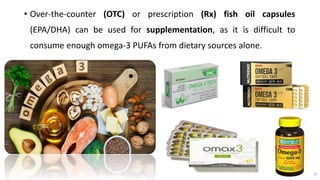 • Over-the-counter (OTC) or prescription (Rx) fish oil capsules
(EPA/DHA) can be used for supplementation, as it is difficult to
consume enough omega-3 PUFAs from dietary sources alone.
37
 