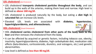 LDL cholesterol (Bad Cholesterol)
• LDL cholesterol transports cholesterol particles throughout the body, and can
build up in the walls of the arteries, making them hard and narrow. High level is
defined as above 160 mg/dl.
• LDL cholesterol is produced naturally by the body, but eating a diet high in
saturated fat can increase LDL levels.
• Elevated LDL levels are associated with diabetes, hypertension,
hypertriglyceridemia, and atherosclerosis.
HDL cholesterol (Good Cholesterol)
• HDL cholesterol carries cholesterol from other parts of the body back to the
liver and then removes the cholesterol from the body.
• It can be affected by acquired or genetic factors, including tobacco use, obesity,
inactivity, hypertriglyceridemia, diabetes, high carbohydrate diet, medication side
effects (beta-blockers, corticosteroids, diuretics, oral estrogens, etc.) and genetic
abnormalities.
• Low level is defined as less than 40 mg/dl. 4
 