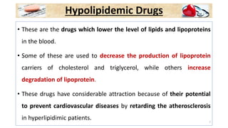 Hypolipidemic Drugs
• These are the drugs which lower the level of lipids and lipoproteins
in the blood.
• Some of these are used to decrease the production of lipoprotein
carriers of cholesterol and triglycerol, while others increase
degradation of lipoprotein.
• These drugs have considerable attraction because of their potential
to prevent cardiovascular diseases by retarding the atherosclerosis
in hyperlipidimic patients. 7
 