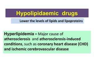 Hypolipidaemic drugs
Hyperlipidemia = Major cause of
atherosclerosis and atherosclerosis-induced
conditions, such as coronary heart disease (CHD)
and ischemic cerebrovascular disease
Lower the levels of lipids and lipoproteins
 
