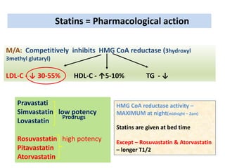 Statins = Pharmacological action
M/A: Competitively inhibits HMG CoA reductase (3hydroxyl
3methyl glutaryl)
LDL-C - ↓ 30-55% HDL-C - ↑5-10% TG - ↓
Pravastati
Simvastatin low potency
Lovastatin
Rosuvastatin high potency
Pitavastatin
Atorvastatin
HMG CoA reductase activity –
MAXIMUM at night(midnight – 2am)
Statins are given at bed time
Except – Rosuvastatin & Atorvastatin
– longer T1/2
Prodrugs
 