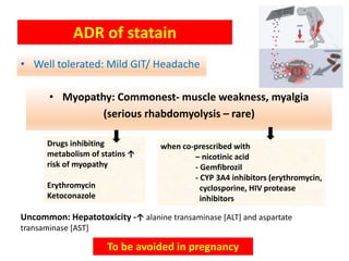 • Well tolerated: Mild GIT/ Headache
ADR of statain
• Myopathy: Commonest- muscle weakness, myalgia
(serious rhabdomyolysis – rare)
when co-prescribed with
– nicotinic acid
- Gemfibrozil
- CYP 3A4 inhibitors (erythromycin,
cyclosporine, HIV protease
inhibitors
Drugs inhibiting
metabolism of statins ↑
risk of myopathy
Erythromycin
Ketoconazole
Uncommon: Hepatotoxicity -↑ alanine transaminase [ALT] and aspartate
transaminase [AST]
To be avoided in pregnancy
 