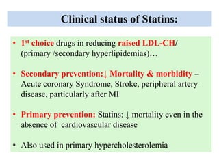 Clinical status of Statins:
• 1st choice drugs in reducing raised LDL-CH/
(primary /secondary hyperlipidemias)…
• Secondary prevention:↓ Mortality & morbidity –
Acute coronary Syndrome, Stroke, peripheral artery
disease, particularly after MI
• Primary prevention: Statins: ↓ mortality even in the
absence of cardiovascular disease
• Also used in primary hypercholesterolemia
 