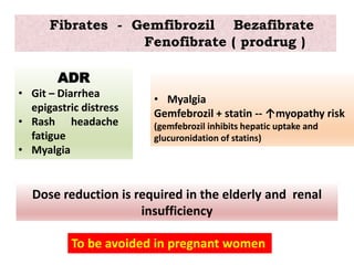 Fibrates - Gemfibrozil Bezafibrate
Fenofibrate ( prodrug )
ADR
• Git – Diarrhea
epigastric distress
• Rash headache
fatigue
• Myalgia
To be avoided in pregnant women
Dose reduction is required in the elderly and renal
insufficiency
• Myalgia
Gemfebrozil + statin -- ↑myopathy risk
(gemfebrozil inhibits hepatic uptake and
glucuronidation of statins)
 