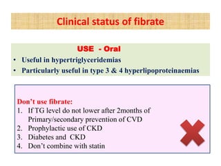 Clinical status of fibrate
USE - Oral
• Useful in hypertriglyceridemias
• Particularly useful in type 3 & 4 hyperlipoproteinaemias
Don’t use fibrate:
1. If TG level do not lower after 2months of
Primary/secondary prevention of CVD
2. Prophylactic use of CKD
3. Diabetes and CKD
4. Don’t combine with statin
 
