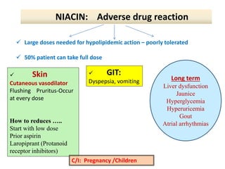  Skin
Cutaneous vasodilator
Flushing Pruritus-Occur
at every dose
How to reduces …..
Start with low dose
Prior aspirin
Laropiprant (Protanoid
receptor inhibitors)
 GIT:
Dyspepsia, vomiting Long term
Liver dysfunction
Jaunice
Hyperglycemia
Hyperuricemia
Gout
Atrial arrhythmias
C/I: Pregnancy /Children
NIACIN: Adverse drug reaction
 Large doses needed for hypolipidemic action – poorly tolerated
 50% patient can take full dose
 