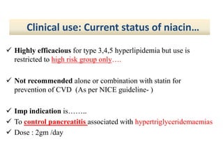  Highly efficacious for type 3,4,5 hyperlipidemia but use is
restricted to high risk group only….
 Not recommended alone or combination with statin for
prevention of CVD (As per NICE guideline- )
 Imp indication is……..
 To control pancreatitis associated with hypertriglyceridemaemias
 Dose : 2gm /day
Clinical use: Current status of niacin…
 