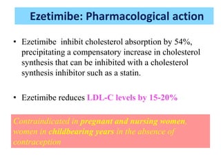 • Ezetimibe inhibit cholesterol absorption by 54%,
precipitating a compensatory increase in cholesterol
synthesis that can be inhibited with a cholesterol
synthesis inhibitor such as a statin.
• Ezetimibe reduces LDL-C levels by 15-20%
Contraindicated in pregnant and nursing women,
women in childbearing years in the absence of
contraception
Ezetimibe: Pharmacological action
 