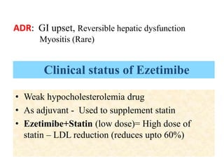 • Weak hypocholesterolemia drug
• As adjuvant - Used to supplement statin
• Ezetimibe+Statin (low dose)= High dose of
statin – LDL reduction (reduces upto 60%)
ADR: GI upset, Reversible hepatic dysfunction
Myositis (Rare)
Clinical status of Ezetimibe
 