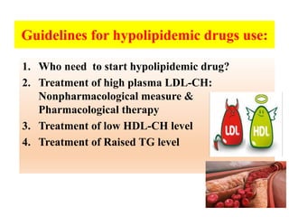 Guidelines for hypolipidemic drugs use:
1. Who need to start hypolipidemic drug?
2. Treatment of high plasma LDL-CH:
Nonpharmacological measure &
Pharmacological therapy
3. Treatment of low HDL-CH level
4. Treatment of Raised TG level
 