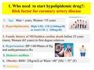 1. Who need to start hypolipidemic drug?:
Risk factor for coronary artery disease
1. Age: Man > years, Women >55 years
2. Hyperlipidaemia: High LDL- CH (≥160mg/dl)
or total CH: ≥ 240mg/dl)
3. Family history of MI/Sudden cardiac death before 55 years
(men), Women (65 years) in first degree relatives
4. Hypertension: BP>140/90mm of Hg
and antihypertensive Rx
6. Obesity: BMI> 25kg/m2) or Waist >40” (M)/ > 35” (F)
5. Diabetes mellitus
7. Smoking
 