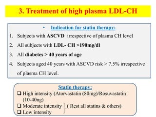 • Indication for statin therapy:
1. Subjects with ASCVD irrespective of plasma CH level
2. All subjects with LDL- CH >190mg/dl
3. All diabetes > 40 years of age
4. Subjects aged 40 years with ASCVD risk > 7.5% irrespective
of plasma CH level.
Statin therapy:
 High intensity (Atorvastatin (80mg)/Rosuvastatin
(10-40ng)
 Moderate intensity ( Rest all statins & others)
 Low intensity
3. Treatment of high plasma LDL-CH
 