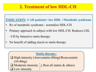 INDICATION: CAD patients+ low HDL +Metabolic syndrome
• Rx of metabolic syndrome - normalize HDL-CH
• Primary approach in subject with low HDL-CH: Reduces LDL
–CH by Intensive statin therapy
• No benefit of adding niacin to statin therapy
Statin therapy:
 High intensity (Atorvastatin (80mg)/Rosuvastatin
(10-40ng)
 Moderate intensity ( Rest all statins & others)
 Low intensity
2. Treatment of low HDL-CH
 