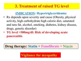 Drug therapy: Statin + Fenofibrate + Niacin
3. Treatment of raised TG level
Vigilance for myopathy
INDICATION: Hypertriglyceridemia:
• Rx depends upon severity and cause (Obesity, physical
activity, high carbohydrate high calorie diet, saturated
and tans fat, alcohol, smoking, diabetes, kidney disease,
drugs, genetic disorder)
• TG level >500mg/dl: Risk of developing acute
pancreatitis
 