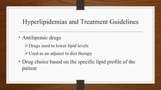 Hyperlipidemias and Treatment Guidelines
• Antilipemic drugs
Drugs used to lower lipid levels
Used as an adjunct to diet therapy
• Drug choice based on the specific lipid profile of the
patient
 