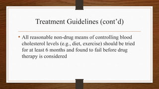 Treatment Guidelines (cont’d)
• All reasonable non-drug means of controlling blood
cholesterol levels (e.g., diet, exercise) should be tried
for at least 6 months and found to fail before drug
therapy is considered
 