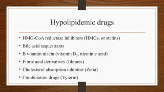Hypolipidemic drugs
• HMG-CoA reductase inhibitors (HMGs, or statins)
• Bile acid sequestrants
• B vitamin niacin (vitamin B3, nicotinic acid)
• Fibric acid derivatives (fibrates)
• Cholesterol absorption inhibitor (Zetia)
• Combination drugs (Vytorin)
 