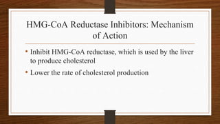 HMG-CoA Reductase Inhibitors: Mechanism
of Action
• Inhibit HMG-CoA reductase, which is used by the liver
to produce cholesterol
• Lower the rate of cholesterol production
 