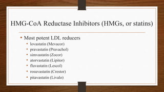 HMG-CoA Reductase Inhibitors (HMGs, or statins)
• Most potent LDL reducers
• lovastatin (Mevacor)
• pravastatin (Pravachol)
• simvastatin (Zocor)
• atorvastatin (Lipitor)
• fluvastatin (Lescol)
• rosuvastatin (Crestor)
• pitavastatin (Livalo)
 
