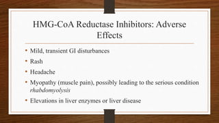 HMG-CoA Reductase Inhibitors: Adverse
Effects
• Mild, transient GI disturbances
• Rash
• Headache
• Myopathy (muscle pain), possibly leading to the serious condition
rhabdomyolysis
• Elevations in liver enzymes or liver disease
 