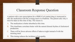 Classroom Response Question
A patient with a new prescription for a HMG-CoA (statin) drug is instructed to
take the medication with the evening meal or at bedtime. The patient asks why it
must be taken at this time of day. The reason is:
A. The medication is better absorbed at this time.
B. This timeframe correlates better with the natural diurnal rhythm of cholesterol
production.
C. There will be fewer adverse effects if taken at night instead of with the
morning meal.
D. This timing reduces the incidence of myopathy.
 