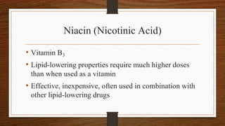 Niacin (Nicotinic Acid)
• Vitamin B3
• Lipid-lowering properties require much higher doses
than when used as a vitamin
• Effective, inexpensive, often used in combination with
other lipid-lowering drugs
 