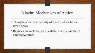 Niacin: Mechanism of Action
• Thought to increase activity of lipase, which breaks
down lipids
• Reduces the metabolism or catabolism of cholesterol
and triglycerides
 