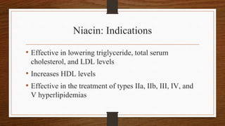 Niacin: Indications
• Effective in lowering triglyceride, total serum
cholesterol, and LDL levels
• Increases HDL levels
• Effective in the treatment of types IIa, IIb, III, IV, and
V hyperlipidemias
 