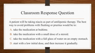 Classroom Response Question
A patient will be taking niacin as part of antilipemic therapy. The best
way to avoid problems with flushing or pruritus would be to:
A. take the medication at bedtime.
B. take the medication with a small dose of a steroid.
C. take the medication with a full glass of water on an empty stomach.
D. start with a low initial dose, and then increase it gradually.
 