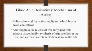 Fibric Acid Derivatives: Mechanism of
Action
• Believed to work by activating lipase, which breaks
down cholesterol
• Also suppress the release of free fatty acid from
adipose tissue, inhibit synthesis of triglycerides in the
liver, and increase secretion of cholesterol in the bile
 