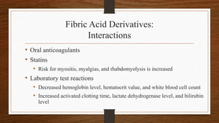 Fibric Acid Derivatives:
Interactions
• Oral anticoagulants
• Statins
• Risk for myositis, myalgias, and rhabdomyolysis is increased
• Laboratory test reactions
• Decreased hemoglobin level, hematocrit value, and white blood cell count
• Increased activated clotting time, lactate dehydrogenase level, and bilirubin
level
 