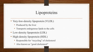 Lipoproteins
• Very-low-density lipoprotein (VLDL)
• Produced by the liver
• Transports endogenous lipids to the cells
• Low-density lipoprotein (LDL)
• High-density lipoprotein (HDL)
• Responsible for “recycling” of cholesterol
• Also known as “good cholesterol”
 