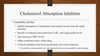 Cholesterol Absorption Inhibitor
• Ezetimibe (Zetia)
• Inhibits absorption of cholesterol and related sterols from the small
intestine
• Results in reduced total cholesterol, LDL, and triglyceride levels
• Also increases HDL levels
• Often combined with a statin drug
• Clinical usefulness has been questioned; new trials underway
 Currently recommended only when patients have not responded to other therapy
 