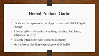 Herbal Product: Garlic
• Used as an antispasmodic, antihypertensive, antiplatelet, lipid
reducer
• Adverse effects: dermatitis, vomiting, diarrhea, flatulence,
antiplatelet activity
• Possible interactions with warfarin, diazepam
• May enhance bleeding when taken with NSAIDs
 