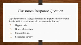 Classroom Response Question
A patient wants to take garlic tablets to improve his cholesterol
levels. Which condition would be a contraindication?
A. Hypertension
B. Bowel obstruction
C. Sinus infection
D. Scheduled surgery
 