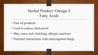 Herbal Product: Omega-3
Fatty Acids
• Fish oil products
• Used to reduce cholesterol
• May cause rash, belching, allergic reactions
• Potential interactions with anticoagulant drugs
 