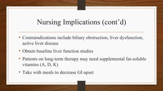 Nursing Implications (cont’d)
• Contraindications include biliary obstruction, liver dysfunction,
active liver disease
• Obtain baseline liver function studies
• Patients on long-term therapy may need supplemental fat-soluble
vitamins (A, D, K)
• Take with meals to decrease GI upset
 